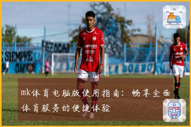 mk体育电脑版使用指南：畅享全面体育服务的便捷体验